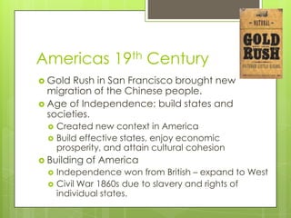 Americas 19th CenturyGold Rush in San Francisco brought new migration of the Chinese people.Age of Independence: build states and societies.Created new context in AmericaBuild effective states, enjoy economic prosperity, and attain cultural cohesionBuilding of AmericaIndependence won from British – expand to WestCivil War 1860s due to slavery and rights of individual states.