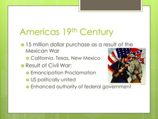 Americas 19th Century15 million dollar purchase as a result of the Mexican WarCalifornia, Texas, New MexicoResult of Civil War: Emancipation ProclamationUS politically unitedEnhanced authority of federal government