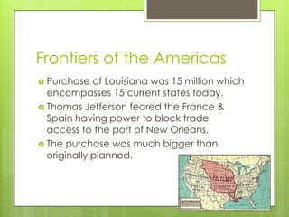 Frontiers of the AmericasPurchase of Louisiana was 15 million which encompasses 15 current states today.Thomas Jefferson feared the France & Spain having power to block trade access to the port of New Orleans.The purchase was much bigger than originally planned.