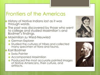 Frontiers of the AmericasHistory of Native Indians lost as it was through words.The past was discovered by those who went to college and studied Maximilian’s and Bodmer’s findings.Maximilian zuWied-NeuwiedGerman ExplorerStudied the cultures of tribes and collected many specimen of flora and fauna.Karl BodmerSwiss PainterAccompanied MaximilianProduced the most accurate painted images of Native Americans, their culture, and artifacts.
