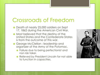 Crossroads of FreedomDeath of nearly 25,000 soldiers on Sept 17, 1862 during the American Civil War.Most believed that the destiny of the United States and the Confederate States is from the outcome of this war.George McClellan : leadership and organizer of the Army of the Potomac.	Failure due to being perfectionist and non risk taker.Relieved by President Lincoln for not able to function in capacities.