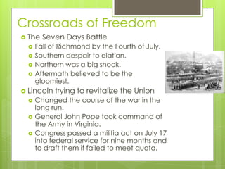 Crossroads of FreedomThe Seven Days BattleFall of Richmond by the Fourth of July.Southern despair to elation.Northern was a big shock.Aftermath believed to be the gloomiest.Lincoln trying to revitalize the UnionChanged the course of the war in the long run.General John Pope took command of the Army in Virginia.Congress passed a militia act on July 17 into federal service for nine months and to draft them if failed to meet quota.