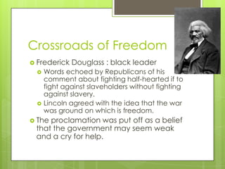 Crossroads of FreedomFrederick Douglass : black leaderWords echoed by Republicans of his comment about fighting half-hearted if to fight against slaveholders without fighting against slavery.Lincoln agreed with the idea that the war was ground on which is freedom.The proclamation was put off as a belief that the government may seem weak and a cry for help.