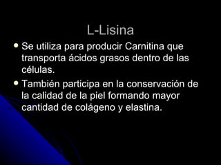 L-Lisina Se utiliza para producir Carnitina que transporta ácidos grasos dentro de las células. También participa en la conservación de la calidad de la piel formando mayor cantidad de colágeno y elastina. 