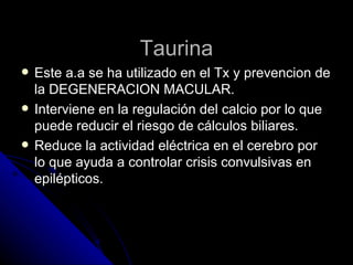 Taurina Este a.a se ha utilizado en el Tx y prevencion de la DEGENERACION MACULAR. Interviene en la regulación del calcio por lo que puede reducir el riesgo de cálculos biliares. Reduce la actividad eléctrica en el cerebro por lo que ayuda a controlar crisis convulsivas en epilépticos. 