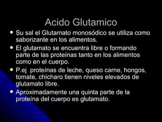 Acido Glutamico Su sal el Glutamato monosódico se utiliza como saborizante en los alimentos. El glutamato se encuentra libre o formando parte de las proteínas tanto en los alimentos como en el cuerpo. P.ej  proteínas de leche, queso carne, hongos, tomate, chícharo tienen niveles elevados de glutamato libre. Aproximadamente una quinta parte de la proteína del cuerpo es glutamato. 