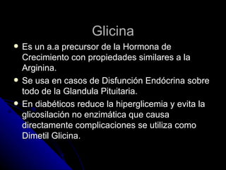 Glicina Es un a.a precursor de la Hormona de Crecimiento con propiedades similares a la Arginina. Se usa en casos de Disfunción Endócrina sobre todo de la Glandula Pituitaria. En diabéticos reduce la hiperglicemia y evita la glicosilación no enzimática que causa directamente complicaciones se utiliza como Dimetil Glicina. 