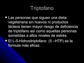 Triptofano Las personas que siguen una dieta vegetariana sin huevos ni productos lácteos tienen mayor riesgo de deficiencia de triptófano así como aquellas personas sometidas a altos niveles de estrés. El L-5-Hidroxitriptofano  (5 –HTP) es la formula más eficaz. 