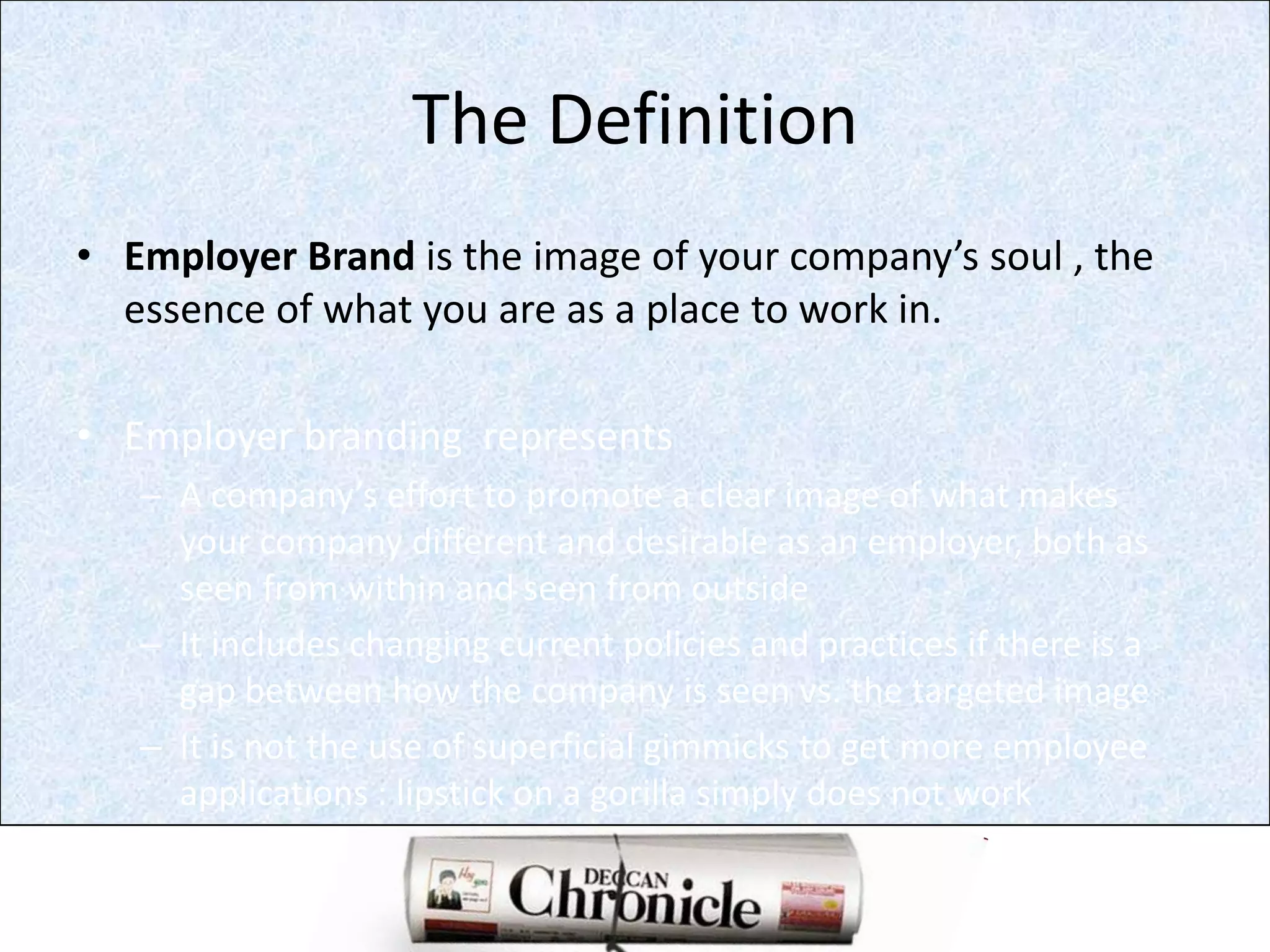 The DefinitionEmployer Brand is the image of your company’s soul , the  essence of what you are as a place to work in.Employer branding  representsA company’s effort to promote a clear image of what makes your company different and desirable as an employer, both as seen from within and seen from outsideIt includes changing current policies and practices if there is a gap between how the company is seen vs. the targeted imageIt is not the use of superficial gimmicks to get more employee applications : lipstick on a gorilla simply does not work