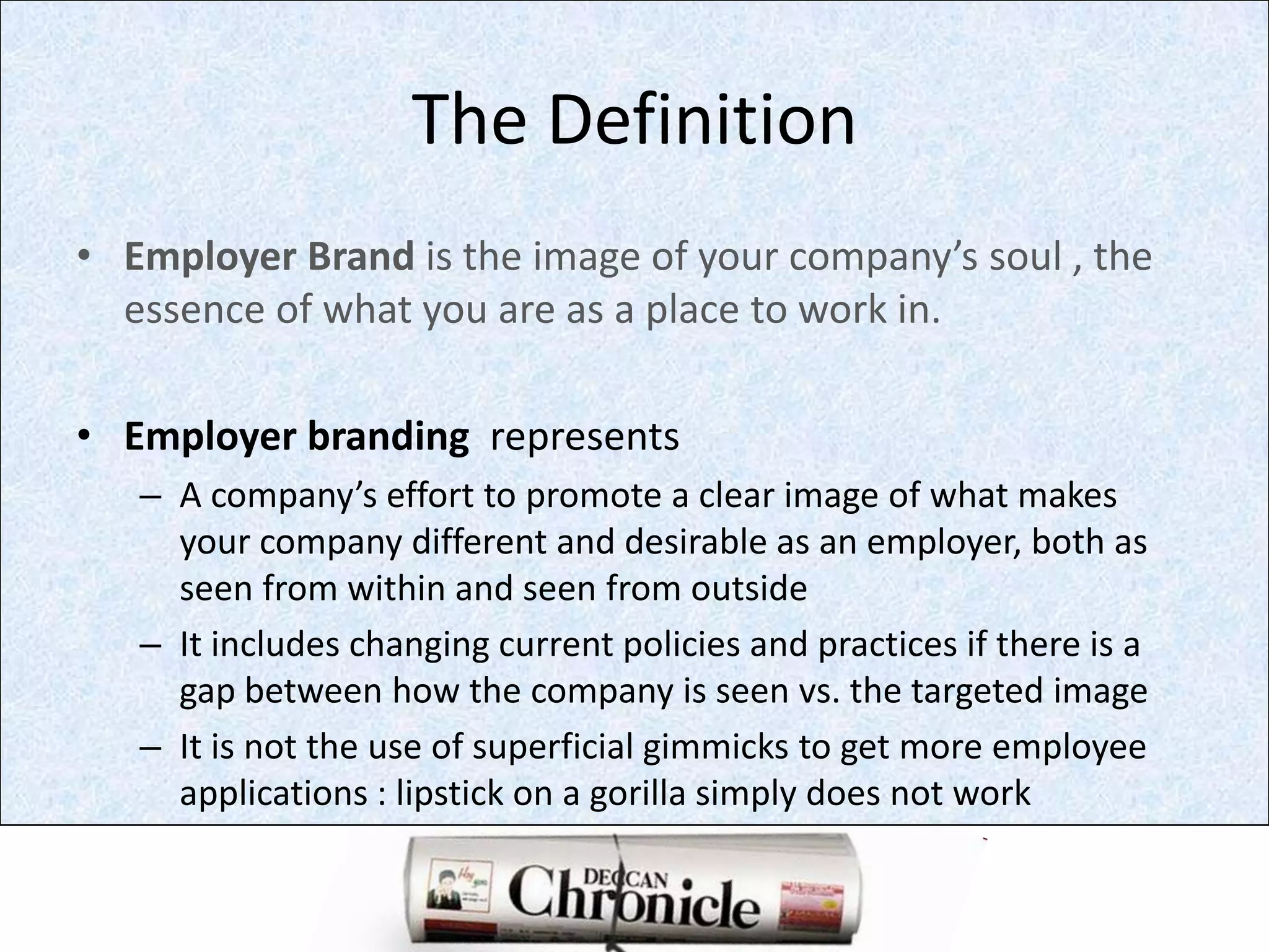 The DefinitionEmployer Brand is the image of your company’s soul , the  essence of what you are as a place to work in.Employer branding  representsA company’s effort to promote a clear image of what makes your company different and desirable as an employer, both as seen from within and seen from outsideIt includes changing current policies and practices if there is a gap between how the company is seen vs. the targeted imageIt is not the use of superficial gimmicks to get more employee applications : lipstick on a gorilla simply does not work