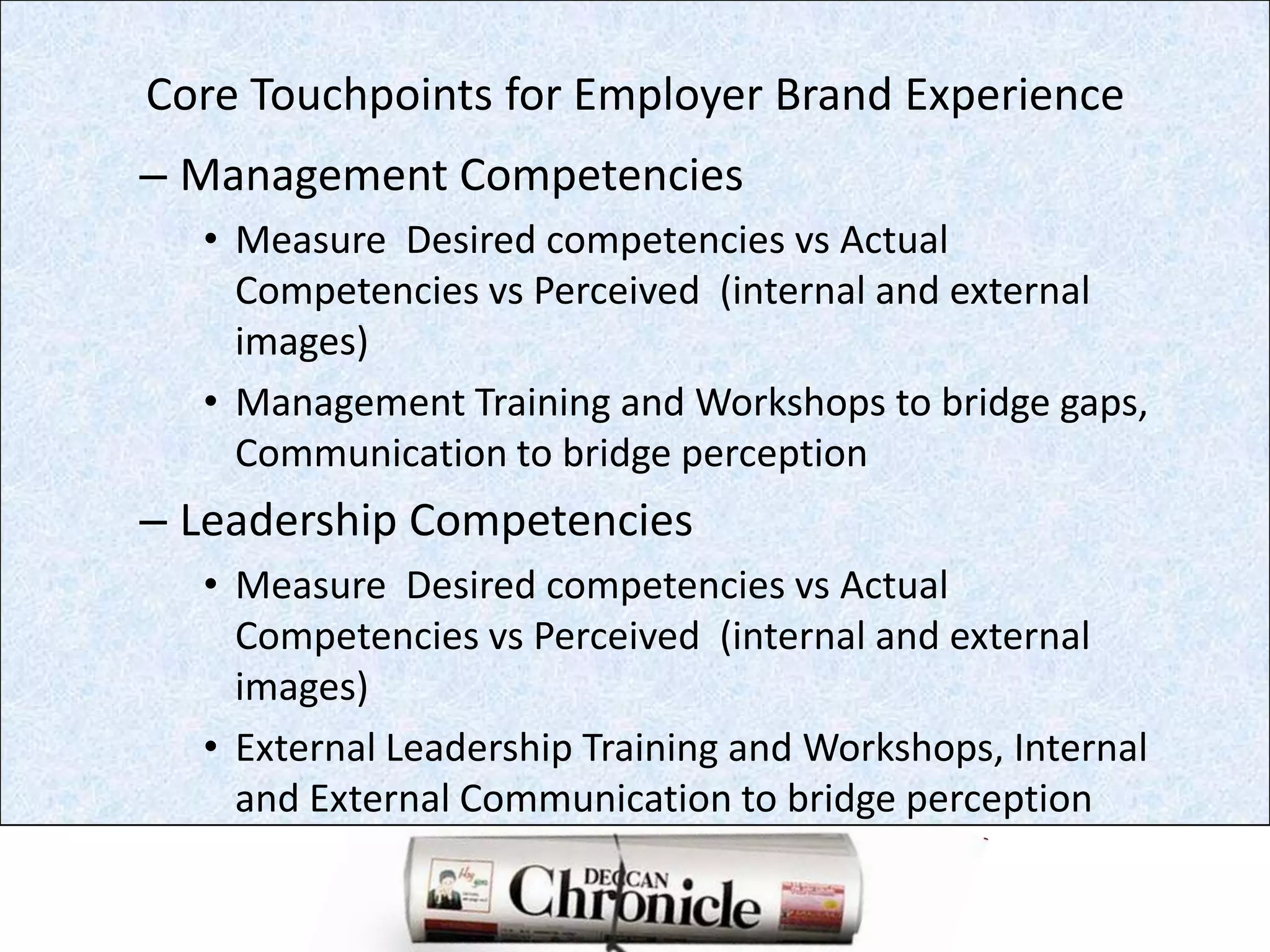 Core Touchpoints for Employer Brand Experience Management CompetenciesMeasure  Desired competencies vs Actual Competencies vs Perceived  (internal and external images)Management Training and Workshops to bridge gaps, Communication to bridge perceptionLeadership CompetenciesMeasure  Desired competencies vs Actual Competencies vs Perceived  (internal and external images)External Leadership Training and Workshops, Internal and External Communication to bridge perception