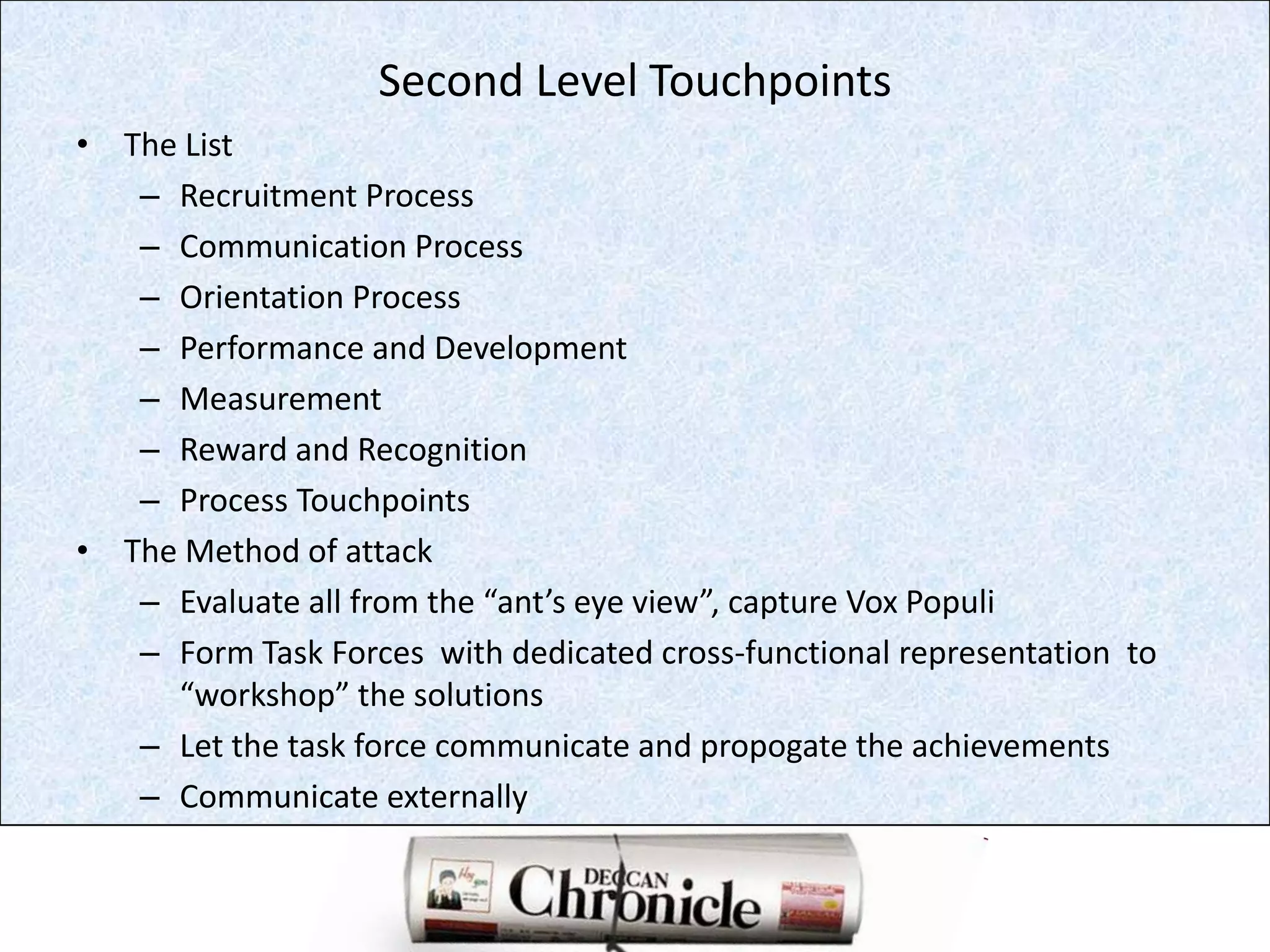 Second Level TouchpointsThe ListRecruitment ProcessCommunication ProcessOrientation ProcessPerformance and DevelopmentMeasurementReward and RecognitionProcess TouchpointsThe Method of attackEvaluate all from the “ant’s eye view”, capture VoxPopuliForm Task Forces  with dedicated cross-functional representation  to  “workshop” the solutionsLet the task force communicate and propogate the achievementsCommunicate externally 