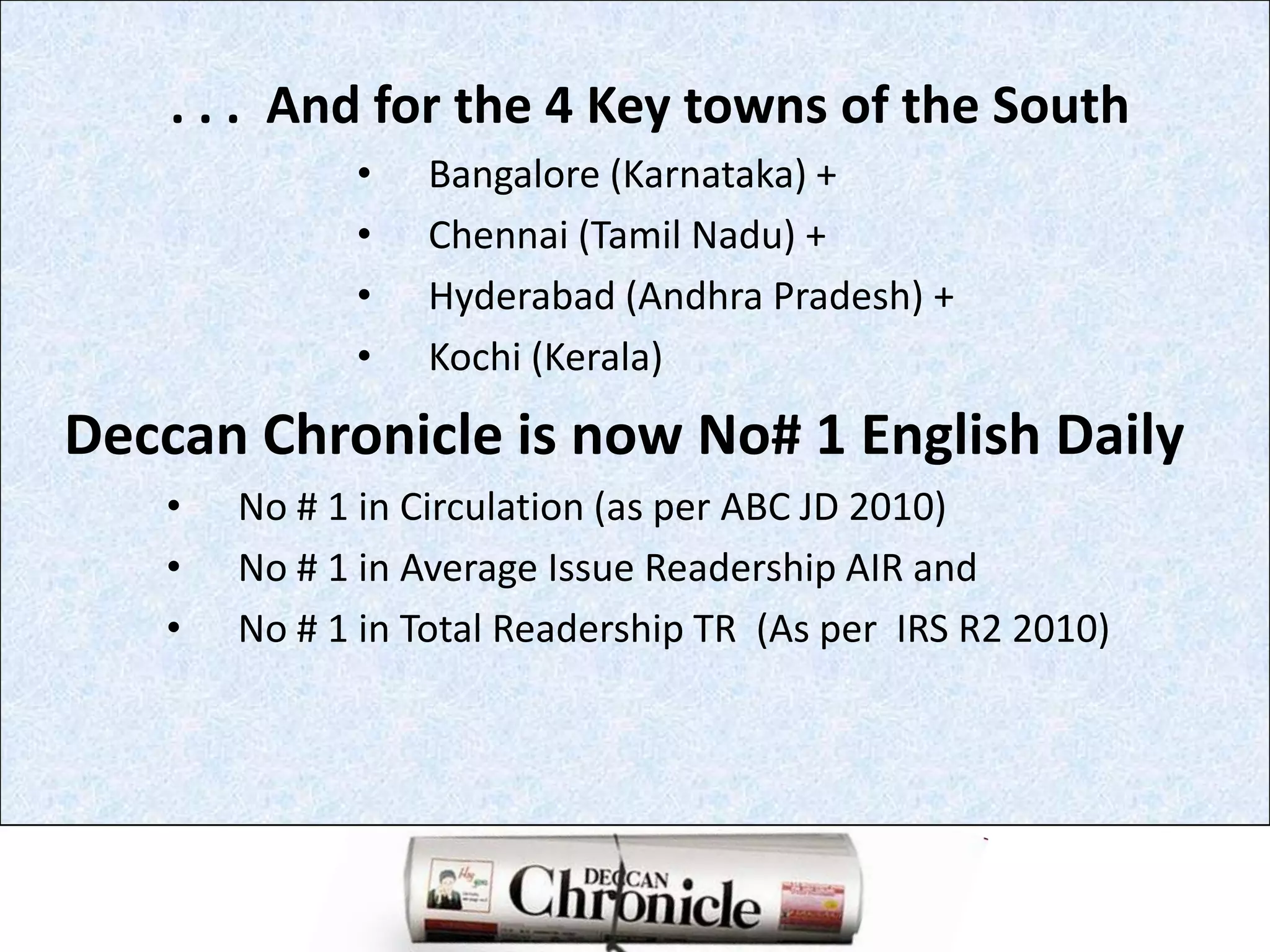          . . .  And for the 4 Key towns of the SouthBangalore (Karnataka) +Chennai (Tamil Nadu) +Hyderabad (Andhra Pradesh) +Kochi (Kerala)Deccan Chronicle is now No# 1 English DailyNo # 1 in Circulation (as per ABC JD 2010)No # 1 in Average Issue Readership AIR andNo # 1 in Total Readership TR  (As per  IRS R2 2010)