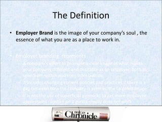 The DefinitionEmployer Brand is the image of your company’s soul , the  essence of what you are as a place to work in.Employer branding  representsA company’s effort to promote a clear image of what makes your company different and desirable as an employer, both as seen from within and seen from outsideIt includes changing current policies and practices if there is a gap between how the company is seen vs. the targeted imageIt is not the use of superficial gimmicks to get more employee applications : lipstick on a gorilla simply does not work