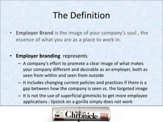 The DefinitionEmployer Brand is the image of your company’s soul , the  essence of what you are as a place to work in.Employer branding  representsA company’s effort to promote a clear image of what makes your company different and desirable as an employer, both as seen from within and seen from outsideIt includes changing current policies and practices if there is a gap between how the company is seen vs. the targeted imageIt is not the use of superficial gimmicks to get more employee applications : lipstick on a gorilla simply does not work