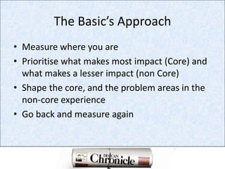 The Basic’s ApproachMeasure where you arePrioritise what makes most impact (Core) and what makes a lesser impact (non Core)Shape the core, and the problem areas in the non-core experienceGo back and measure again