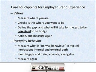 Core Touchpoints for Employer Brand Experience ValuesMeasure where you are :Check : is this where you want to beDefine the gap, and what will it take for the gap to be perceived to be bridgeAction, and measure againEveryday BehaviorMeasure what is “normal behaviour” in  typical interactions Internal and external bothIdentify gaps and train , educate, evangelizeMeasure again