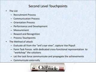 Second Level TouchpointsThe ListRecruitment ProcessCommunication ProcessOrientation ProcessPerformance and DevelopmentMeasurementReward and RecognitionProcess TouchpointsThe Method of attackEvaluate all from the “ant’s eye view”, capture VoxPopuliForm Task Forces  with dedicated cross-functional representation  to  “workshop” the solutionsLet the task force communicate and propogate the achievementsCommunicate externally 