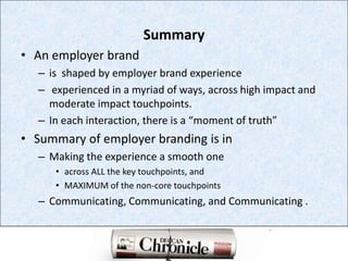 SummaryAn employer brand is  shaped by employer brand experience experienced in a myriad of ways, across high impact and moderate impact touchpoints. In each interaction, there is a “moment of truth” Summary of employer branding is inMaking the experience a smooth one across ALL the key touchpoints, and MAXIMUM of the non-core touchpointsCommunicating, Communicating, and Communicating . 