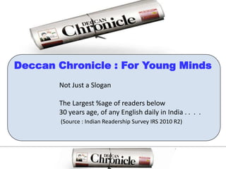 Deccan Chronicle : For Young MindsNot Just a SloganThe Largest %age of readers below 30 years age, of any English daily in India . .  .  .(Source : Indian Readership Survey IRS 2010 R2)