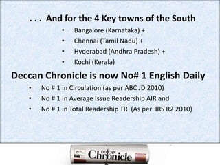          . . .  And for the 4 Key towns of the SouthBangalore (Karnataka) +Chennai (Tamil Nadu) +Hyderabad (Andhra Pradesh) +Kochi (Kerala)Deccan Chronicle is now No# 1 English DailyNo # 1 in Circulation (as per ABC JD 2010)No # 1 in Average Issue Readership AIR andNo # 1 in Total Readership TR  (As per  IRS R2 2010)