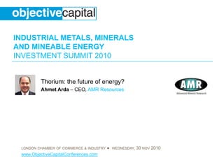 INDUSTRIAL METALS, MINERALS
AND MINEABLE ENERGY
INVESTMENT SUMMIT 2010
LONDON CHAMBER OF COMMERCE & INDUSTRY ● WEDNESDAY, 30 NOV 2010
www.ObjectiveCapitalConferences.com
Thorium: the future of energy?
Ahmet Arda – CEO, AMR Resources
 