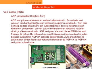 anakartlar Anakartın bileşenleri Veri Yolları (BUS) AGP (Accelerated Graphics Port) AGP veri yolunu sadece ekran kartları kullanmaktadır. Bu nedenle veri yolunun tüm bant genişliği ekran kartları için çalışmış olmaktadır. Tüm bant genişliği sadece ekran kartı için kullanıldığından, bu yolu kullanan ekran kartlarının performansı pci veri yolunu kullanan ekran kartlarına nazaran oldukça yüksek olmaktadır. AGP veri yolu, standart olarak 66MHz bir saat frekansı ile çalışır. Bu çalışma hızı, saat frekansının inen ve çıkan kenarları beraber kullanılarak AGP 2X şeklinde geliştirilmiştir. Aynı anda birbiri ile çakışmayan birden fazla saat frekansı kullanılarak da AGP 4X ve AGP 8X veri yoları kullanılmıştır. 