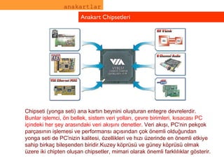 anakartlar Anakart Chipsetleri Chipseti (yonga seti) ana kartın beynini oluşturan entegre devrelerdir.  Bunlar işlemci, ön bellek, sistem veri yolları, çevre birimleri, kısacası PC içindeki her şey arasındaki veri akışını denetler.  Veri akışı, PC'nin pekçok parçasının işlemesi ve performansı açısından çok önemli olduğundan yonga seti de PC'nizin kalitesi, özellikleri ve hızı üzerinde en önemli etkiye sahip birkaç bileşenden biridir.Kuzey köprüsü ve güney köprüsü olmak üzere iki chipten oluşan chipsetler, mimari olarak önemli farklılıklar gösterir.  