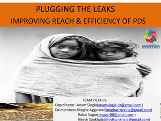-
PLUGGING THE LEAKS
IMPROVING REACH & EFFICIENCY OF PDS
TEAM DETAILS-
Coordinator -Anam Singla(anamsingla.hr@gmail.com)
Co-members-Megha Aggarwal(meghasrocking@gmail.com)
Rahul Sagar(rssagar08@gmail.com)
Ritesh Sankhala(riteshsankhala@gmail.com)
 