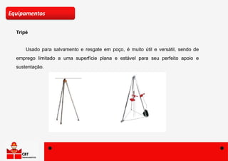 Tripé
Equipamentos
Usado para salvamento e resgate em poço, é muito útil e versátil, sendo de
emprego limitado a uma superfície plana e estável para seu perfeito apoio e
sustentação.
 