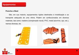 Prancha e Sked
Equipamentos
São, em sua maioria, equipamentos rígidos destinados à imobilização e ao
transporte adequado de uma vitima. Podem ser confeccionados em diversos
materiais, tais como: madeira (compensado naval), PVC, metal (alumínio, aço, etc.),
resinas diversas, etc
 