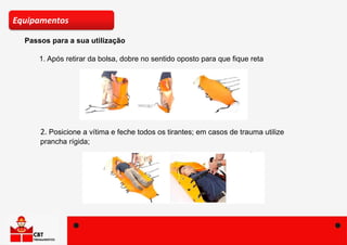 Passos para a sua utilização
Equipamentos
1. Após retirar da bolsa, dobre no sentido oposto para que fique reta
2. Posicione a vítima e feche todos os tirantes; em casos de trauma utilize
prancha rígida;
 