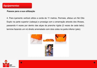 Passos para a sua utilização
Equipamentos
4. Para içamento vertical utilize a corda de 11 metros. Permeie, efetue um Nó Oito
Duplo na parte superior (cabeça) e prossiga com a amarração através dos ilhoses,
passando 4 vezes por dentro das alças da prancha rígida (2 vezes de cada lado);
termine fazendo um nó direito arrematado com dois cotes na parte inferior (pés);
 