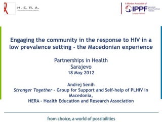 Engaging the community in the response to HIV in a
low prevalence setting - the Macedonian experience

                   Partnerships in Health
                         Sarajevo
                          18 May 2012

                         Andrej Senih
 Stronger Together – Group for Support and Self-help of PLHIV in
                          Macedonia,
       HERA – Health Education and Research Association
 