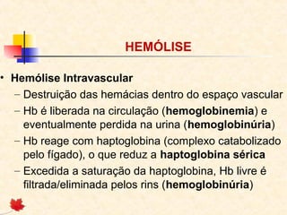 HEMÓLISE
• Hemólise Intravascular
– Destruição das hemácias dentro do espaço vascular
– Hb é liberada na circulação (hemoglobinemia) e
eventualmente perdida na urina (hemoglobinúria)
– Hb reage com haptoglobina (complexo catabolizado
pelo fígado), o que reduz a haptoglobina sérica
– Excedida a saturação da haptoglobina, Hb livre é
filtrada/eliminada pelos rins (hemoglobinúria)

 