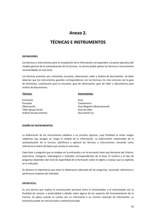 Anexo 2.
                          TÉCNICAS E INSTRUMENTOS

DEFINICIONES

Las técnicas e instrumentos para la recopilación de la información corresponden a la parte operativa del
modelo general de la autoevaluación de la Carreras. La carrera podrá aplicar las técnicas e instrumentos
recomendados en esta Guía.

Las técnicas previstas son: entrevista, encuesta, observación, taller y análisis de documentos. Se debe
observar que los instrumentos guarden correspondencia con las técnicas; los más comunes son la guía
de entrevista, cuestionario para la encuesta, guía de observación, guía de taller y documentos para
análisis de documentos.

Técnicas:                                          Instrumentos:

Entrevista                                         Guía
Encuesta                                           Cuestionario
Observación                                        Guía (Registro Observacional)
Taller (grupo focal)                               Guía de taller
Análisis de documentos                             Documento (s)



DISEÑO DE INSTRUMENTOS:


La elaboración de los instrumentos obedece a un proceso riguroso, cuya finalidad es evitar sesgos
subjetivos que pongan en riesgo la calidad de la información. La Subcomisión responsable de la
autoevaluación de la Carrera, planificará y aplicará las técnicas e instrumentos, tomando como
referencia la matriz de datos que consta en esta Guía.

Cada ítem o pregunta que se emplee en la entrevista o en la encuesta tiene que derivarse del Criterio,
Subcriterio, Categoría, Subcategoria e Indicador correspondientes de la Guía. El número y el tipo de
preguntas dependen del nivel de especifidad de la formación sobre el objeto a evaluar que se explicita
en el indicador.

Se destaca la importancia que tiene la elaboración adecuada de las preguntas, buscando coherencia y
pertinencia respecto del indicador.


ENTREVISTA:

Es una técnica que implica la comunicación personal entre el entrevistador y el entrevistado con la
finalidad de conocer a profundidad o detalle sobre alguno de los aspectos del funcionamiento de la
Carrera. Se aplica cuando se cuenta con un informante o un número reducido de informantes. La
entrevista puede ser estructurada o semiestructurada.

                                                                                                     33
 