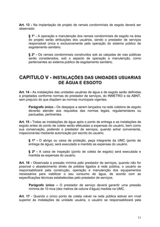 Art. 13 - Na implantação de projeto de ramais condominiais de esgoto deverá ser
observado:

      § 1º - A operação e manutenção dos ramais condominiais de esgoto na área
      do projeto serão atribuições dos usuários, sendo o prestador de serviços
      responsável única e exclusivamente pela operação do sistema público de
      esgotamento sanitário.

      § 2º - Os ramais condominiais construídos sob as calçadas de vias públicas
      serão considerados, sob o aspecto de operação e manutenção, como
      pertencentes ao sistema público de esgotamento sanitário.



CAPITULO V - INSTALAÇÕES DAS UNIDADES USUARIAS
                          DE ÁGUA E ESGOTO

Art. 14 - As instalações das unidades usuárias de água e de esgoto serão definidas
e projetadas conforme normas do prestador de serviços, do INMETRO e da ABNT,
sem prejuízo do que dispõem as normas municipais vigentes.

      Parágrafo único - Os despejos a serem lançados na rede coletora de esgoto
      deverão atender aos requisitos das normas legais, regulamentares ou
      pactuadas, pertinentes.

Art. 15 - Todas as instalações de água após o ponto de entrega e as instalações de
esgoto antes do ponto de coleta serão efetuadas a expensas do usuário, bem como
sua conservação, podendo o prestador de serviços, quando achar conveniente,
inspecioná-las mediante autorização por escrito do usuário.

      § 1º - O abrigo ou caixa de proteção, peça integrante da UMC (ponto de
      entrega de água), será executado e mantido as expensas do usuário.

      § 2º - A caixa de inspeção (ponto de coleta de esgoto) será executada e
      mantida as expensas do usuário.

Art. 16 - Observada a pressão mínima pelo prestador de serviços, quando não for
possível o abastecimento direto de prédios ligados à rede pública, o usuário se
responsabilizará pela construção, operação e manutenção dos equipamentos
necessários para viabilizar o seu consumo de água, de acordo com as
especificações técnicas estabelecidas pelo prestador de serviços.

      Parágrafo único – O prestador de serviço deverá garantir uma pressão
      mínima de 10 mca (dez metros de coluna d’água) medida na UMC.

Art. 17 - Quando o único ponto de coleta viável na rede pública estiver em nível
superior às instalações da unidade usuária, o usuário se responsabilizará pela




                                                                               11
 