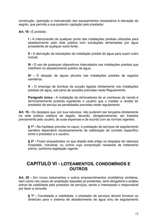 construção, operação e manutenção dos equipamentos necessários à elevação do
esgoto, que permita a sua posterior captação pelo prestador.

Art. 18 - É proibido:

       I - A interconexão de qualquer ponto das instalações prediais utilizadas para
       abastecimento pela rede pública com tubulações alimentadas por água
       procedente de qualquer outra fonte;

       II - A derivação de tubulações da instalação predial de água para suprir outro
       imóvel;

       III - O uso de quaisquer dispositivos intercalados nas instalações prediais que
       interfiram no abastecimento público de água;

       IV - O despejo de águas pluviais nas instalações prediais de esgotos
       sanitários;

       V - O emprego de bombas de sucção ligadas diretamente nas instalações
       prediais de água, sob pena de sanções previstas neste Regulamento.

       Parágrafo único - A instalação de eliminadores de ar (ventosas de ramal) é
       terminantemente proibida sujeitando o usuário que o instalar a revelia do
       prestador de serviço as penalidades previstas neste regulamento.

Art. 19 - Os despejos que, por sua natureza, não puderem ser lançados diretamente
na rede pública coletora de esgoto, deverão, obrigatoriamente, ser tratados
previamente pelo usuário, às suas expensas e de acordo com as normas vigentes.

       § 1º - Na hipótese prevista no caput, a prestação de serviços de esgotamento
       sanitário dependerá necessariamente da celebração de contrato específico
       entre o prestador e o usuário.

       § 2º - Ficam enquadrados no que dispõe este artigo os despejos de natureza
       hospitalar, industrial, ou outros cuja composição necessite de tratamento
       prévio, conforme legislação vigente.



      CAPITULO VI - LOTEAMENTOS, CONDOMÍNIOS E
                                    OUTROS
Art. 20 - Em novos loteamentos e outros empreendimentos imobiliários similares,
bem como nos casos de ampliação daqueles já existentes, será obrigatória a análise
prévia de viabilidade pelo prestador de serviços, sendo o interessado o responsável
por fazer a consulta.

       § 1º - Constatada a viabilidade, o prestador de serviços deverá fornecer as
       diretrizes para o sistema de abastecimento de água e/ou de esgotamento



                                                                                   12
 