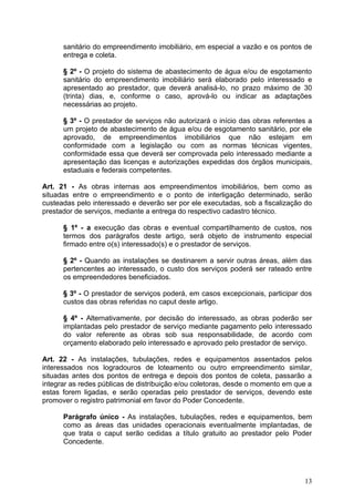 sanitário do empreendimento imobiliário, em especial a vazão e os pontos de
      entrega e coleta.

      § 2º - O projeto do sistema de abastecimento de água e/ou de esgotamento
      sanitário do empreendimento imobiliário será elaborado pelo interessado e
      apresentado ao prestador, que deverá analisá-lo, no prazo máximo de 30
      (trinta) dias, e, conforme o caso, aprová-lo ou indicar as adaptações
      necessárias ao projeto.

      § 3º - O prestador de serviços não autorizará o início das obras referentes a
      um projeto de abastecimento de água e/ou de esgotamento sanitário, por ele
      aprovado, de empreendimentos imobiliários que não estejam em
      conformidade com a legislação ou com as normas técnicas vigentes,
      conformidade essa que deverá ser comprovada pelo interessado mediante a
      apresentação das licenças e autorizações expedidas dos órgãos municipais,
      estaduais e federais competentes.

Art. 21 - As obras internas aos empreendimentos imobiliários, bem como as
situadas entre o empreendimento e o ponto de interligação determinado, serão
custeadas pelo interessado e deverão ser por ele executadas, sob a fiscalização do
prestador de serviços, mediante a entrega do respectivo cadastro técnico.

      § 1º - a execução das obras e eventual compartilhamento de custos, nos
      termos dos parágrafos deste artigo, será objeto de instrumento especial
      firmado entre o(s) interessado(s) e o prestador de serviços.

      § 2º - Quando as instalações se destinarem a servir outras áreas, além das
      pertencentes ao interessado, o custo dos serviços poderá ser rateado entre
      os empreendedores beneficiados.

      § 3º - O prestador de serviços poderá, em casos excepcionais, participar dos
      custos das obras referidas no caput deste artigo.

      § 4º - Alternativamente, por decisão do interessado, as obras poderão ser
      implantadas pelo prestador de serviço mediante pagamento pelo interessado
      do valor referente as obras sob sua responsabilidade, de acordo com
      orçamento elaborado pelo interessado e aprovado pelo prestador de serviço.

Art. 22 - As instalações, tubulações, redes e equipamentos assentados pelos
interessados nos logradouros de loteamento ou outro empreendimento similar,
situadas antes dos pontos de entrega e depois dos pontos de coleta, passarão a
integrar as redes públicas de distribuição e/ou coletoras, desde o momento em que a
estas forem ligadas, e serão operadas pelo prestador de serviços, devendo este
promover o registro patrimonial em favor do Poder Concedente.

      Parágrafo único - As instalações, tubulações, redes e equipamentos, bem
      como as áreas das unidades operacionais eventualmente implantadas, de
      que trata o caput serão cedidas a título gratuito ao prestador pelo Poder
      Concedente.




                                                                                13
 