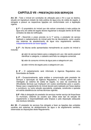CAPITULO VII - PRESTAÇÃO DOS SERVIÇOS
Art. 25 - Todo o imóvel em condições de utilização para o fim a que se destina,
situado em logradouro dotado de rede pública de água e/ou de coleta de esgoto, é
obrigado a possuir as respectivas ligações em conformidade com a legislação
vigente.

      § 1º - O proprietário do imóvel que não estiver conectado à rede publica de
      água e/ou de coleta de esgoto devera regularizar a situação dentro de 90 dias
      contados da data da notificação.

      § 2º - Decorrido o prazo previsto no § 1º acima, o prestador de serviço
      realizará o cadastramento do imóvel para fins de faturamento, como usuário
      dos sistemas de abastecimento de água e/ou esgotamento sanitário,
      independentemente de haver ligação.

        § 3º - As faturas serão apresentadas mensalmente ao usuário do imóvel e
incluirão:

            a) valor do serviço básico para a categoria em uso; não sendo possível
            identificar a categoria, o cadastro será feito na categoria comercial.

            b) valor do consumo mínimo de água para a categoria em uso;

            c) valor mínimo de esgoto para a categoria em uso;


      § 4º - O cadastramento será informado á Agencia Reguladora e/ou
      Autoridades de Saúde

      § 5º - Excepcionalmente, após análise e comprovação pelo prestador de
      serviços e aprovação da Agência Reguladora, o imóvel poderá não ser
      interligado ao sistema de coleta de esgoto, no caso da ocorrência de
      dificuldades técnicas que impliquem em custos exorbitantes para o usuário.
      Nesse caso o esgotamento do imóvel deverá será realizado por fossa séptica
      e sumidouro, ou outra solução equivalente, projetada, construída e operada
      em estrita obediência às normas técnicas vigentes.

      § 6º - Não é obrigação do prestador de serviços manter serviço de limpa-fossa
      no município, cabendo ao usuário que utiliza esse tipo de solução de
      esgotamento a responsabilidade pela limpeza e pela disposição adequada
      dos resíduos retirados.

Art. 26 - O prestador de serviços fica obrigado a fazer as ligações das unidades
usuárias aos sistemas de abastecimento de água e de esgotamento sanitário,
observadas as disposições deste Regulamento.




                                                                                15
 