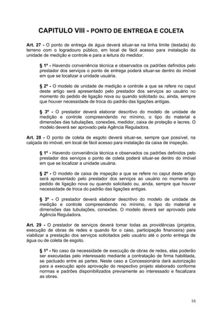 CAPITULO VIII - PONTO DE ENTREGA E COLETA

Art. 27 - O ponto de entrega de água deverá situar-se na linha limite (testada) do
terreno com o logradouro público, em local de fácil acesso para instalação da
unidade de medição e controle e para a leitura do medidor.

      § 1º - Havendo conveniência técnica e observados os padrões definidos pelo
      prestador dos serviços o ponto de entrega poderá situar-se dentro do imóvel
      em que se localizar a unidade usuária.

      § 2º - O modelo de unidade de medição e controle a que se refere no caput
      deste artigo será apresentado pelo prestador dos serviços ao usuário no
      momento do pedido de ligação nova ou quando solicitado ou, ainda, sempre
      que houver necessidade de troca do padrão das ligações antigas.

      § 3º - O prestador deverá elaborar descritivo do modelo de unidade de
      medição e controle compreendendo no mínimo, o tipo do material e
      dimensões das tubulações, conexões, medidor, caixa de proteção e lacres. O
      modelo deverá ser aprovado pela Agência Reguladora.

Art. 28 - O ponto de coleta de esgoto deverá situar-se, sempre que possível, na
calçada do imóvel, em local de fácil acesso para instalação da caixa de inspeção.

      § 1º - Havendo conveniência técnica e observados os padrões definidos pelo
      prestador dos serviços o ponto de coleta poderá situar-se dentro do imóvel
      em que se localizar a unidade usuária.

      § 2º - O modelo de caixa de inspeção a que se refere no caput deste artigo
      será apresentado pelo prestador dos serviços ao usuário no momento do
      pedido de ligação nova ou quando solicitado ou, ainda, sempre que houver
      necessidade de troca do padrão das ligações antigas.

      § 3º - O prestador deverá elaborar descritivo do modelo de unidade de
      medição e controle compreendendo no mínimo, o tipo do material e
      dimensões das tubulações, conexões. O modelo deverá ser aprovado pela
      Agência Reguladora.

Art. 29 - O prestador de serviços deverá tomar todas as providências (projetos,
execução de obras de redes e quando for o caso, participação financeira) para
viabilizar a prestação dos serviços solicitados pelo usuário até o ponto entrega de
água ou de coleta de esgoto.

      § 1º - No caso da necessidade de execução de obras de redes, elas poderão
      ser executadas pelo interessado mediante a contratação de firma habilitada,
      se pactuado entre as partes. Neste caso a Concessionária dará autorização
      para a execução após aprovação do respectivo projeto elaborado conforme
      normas e padrões disponibilizados previamente ao interessado e fiscalizara
      as obras.




                                                                                16
 