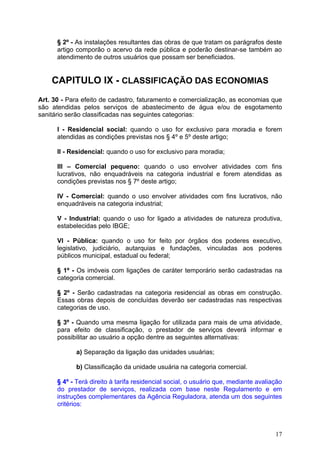 § 2º - As instalações resultantes das obras de que tratam os parágrafos deste
      artigo comporão o acervo da rede pública e poderão destinar-se também ao
      atendimento de outros usuários que possam ser beneficiados.


    CAPITULO IX - CLASSIFICAÇÃO DAS ECONOMIAS
Art. 30 - Para efeito de cadastro, faturamento e comercialização, as economias que
são atendidas pelos serviços de abastecimento de água e/ou de esgotamento
sanitário serão classificadas nas seguintes categorias:

      I - Residencial social: quando o uso for exclusivo para moradia e forem
      atendidas as condições previstas nos § 4º e 5º deste artigo;

      II - Residencial: quando o uso for exclusivo para moradia;

      III – Comercial pequeno: quando o uso envolver atividades com fins
      lucrativos, não enquadráveis na categoria industrial e forem atendidas as
      condições previstas nos § 7º deste artigo;

      IV - Comercial: quando o uso envolver atividades com fins lucrativos, não
      enquadráveis na categoria industrial;

      V - Industrial: quando o uso for ligado a atividades de natureza produtiva,
      estabelecidas pelo IBGE;

      VI - Pública: quando o uso for feito por órgãos dos poderes executivo,
      legislativo, judiciário, autarquias e fundações, vinculadas aos poderes
      públicos municipal, estadual ou federal;

      § 1º - Os imóveis com ligações de caráter temporário serão cadastradas na
      categoria comercial.

      § 2º - Serão cadastradas na categoria residencial as obras em construção.
      Essas obras depois de concluídas deverão ser cadastradas nas respectivas
      categorias de uso.

      § 3º - Quando uma mesma ligação for utilizada para mais de uma atividade,
      para efeito de classificação, o prestador de serviços deverá informar e
      possibilitar ao usuário a opção dentre as seguintes alternativas:

            a) Separação da ligação das unidades usuárias;

            b) Classificação da unidade usuária na categoria comercial.

      § 4º - Terá direito à tarifa residencial social, o usuário que, mediante avaliação
      do prestador de serviços, realizada com base neste Regulamento e em
      instruções complementares da Agência Reguladora, atenda um dos seguintes
      critérios:



                                                                                     17
 