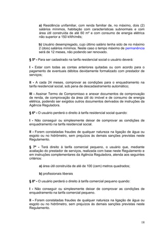 a) Residência unifamiliar, com renda familiar de, no máximo, dois (2)
      salários mínimos, habitação com características subnormais e com
      área útil construída de até 60 m² e com consumo de energia elétrica
      não superior a 150 kWh/mês;

      b) Usuário desempregado, cujo último salário tenha sido de no máximo
      2 (dois) salários mínimos. Neste caso o tempo máximo de permanência
      será de 12 meses, não podendo ser renovado.

§ 5º - Para ser cadastrado na tarifa residencial social o usuário deverá:

I - Estar com todas as contas anteriores quitadas ou com acordo para o
pagamento de eventuais débitos devidamente formalizado com prestador de
serviços;

II - A cada 24 meses, comprovar as condições para o enquadramento na
tarifa residencial social, sob pena de descadastramento automático;

III - Assinar Termo de Compromisso e anexar documentos de comprovação
de renda, de comprovação da área útil do imóvel e de consumo de energia
elétrica, podendo ser exigidos outros documentos derivados de instruções da
Agência Reguladora.

§ 6º - O usuário perderá o direito à tarifa residencial social quando:

I - Não conseguir ou simplesmente deixar de comprovar as condições de
enquadramento na tarifa residencial social.

II - Forem constatadas fraudes de qualquer natureza na ligação de água ou
esgoto ou no hidrômetro, sem prejuízos às demais sanções previstas neste
Regulamento.

§ 7º - Terá direito à tarifa comercial pequeno, o usuário que, mediante
avaliação do prestador de serviços, realizada com base neste Regulamento e
em instruções complementares da Agência Reguladora, atenda aos seguintes
critérios:

      a) área útil construída de até de 100 (cem) metros quadrados;

      b) profissionais liberais

§ 8º - O usuário perderá o direito à tarifa comercial pequeno quando:

I - Não conseguir ou simplesmente deixar de comprovar as condições de
enquadramento na tarifa comercial pequeno.

II - Forem constatadas fraudes de qualquer natureza na ligação de água ou
esgoto ou no hidrômetro, sem prejuízos às demais sanções previstas neste
Regulamento.



                                                                            18
 