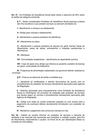 Art. 31 - As Entidades de Assistência Social terão direito a desconto de 50% sobre
as tarifas da categoria comercial.

      § 1º - Serão consideradas Entidades de Assistência Social pessoas jurídicas
      sem fins lucrativos e que prestam serviços ou exercem atividades de:

      I - Atendimento a criança e ao adolescente.

      II - Abrigo para crianças e adolescentes.

      II - Atendimento a pessoa portadora de deficiência.

      IV - Atendimento ao idoso.

      V - Atendimento a pessoa portadora de doença em geral: Santas Casas de
      Misericórdia, casas de saúde, ambulatórios e hospitais assistenciais e
      filantrópicos.

      VI - Albergues.

      VII - Comunidades terapêuticas – atendimento ao dependente químico.

      VIII - Casa de apoio e/ou abrigo que oferece ao paciente, portador de doença
      em geral, continuidade de tratamento.

     IX - Programas de alimentação cadastrados nos governos federal, estadual ou
municipal.

      § 2º - Fará jus ao desconto de tarifas a entidade que:

      I - Apresente as certificações e demais documentos de acordo com os
      procedimentos do prestador de serviços devidamente aprovados pela Agência
      de Regulação.

     II - Obtenha aprovação para enquadramento como Entidade de Assistência
     Social ou Filantrópica, em processo de avaliação pelo prestador de serviços
     que deverá seguir as normas e procedimentos devidamente aprovados pela
     Agência de Regulação.

     III - Esteja com todas as contas anteriores quitadas ou com acordo para o
     pagamento de eventuais débitos devidamente formalizado com prestador de
     serviços.

     IV - Mantenha o pagamento dos consumos mensais em dia.

Art. 32 - Caberá ao usuário informar ao prestador de serviços a natureza da
atividade a ser exercida nas economias que compõem a unidade usuária, para fins
de faturamento, respondendo o usuário, na forma de lei, por declarações falsas ou
omissão de informações.



                                                                               19
 