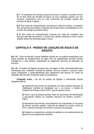 § 1º - O prestador dos serviços deverá comunicar o usuário, no prazo mínimo
      de 15 dias antes da emissão da fatura na nova categoria quando, por sua
      iniciativa, reclassificar uma ou mais economias da unidade usuária dos
      serviços de água e esgoto.

      § 2º Nos casos de reclassificação incorreta por culpa do usuário, o prestador
      dos serviços deverá realizar os ajustes até 30 dias após a constatação do erro
      e antes da entrega da próxima fatura.

      § 3º Nos casos de reclassificação incorreta por culpa do prestador dos
      serviços este deverá ressarcir o usuário dos valores cobrados a maior, sendo
      vedado cobrar-lhe diferença paga a menor.



     CAPITULO X - PEDIDO DE LIGAÇÃO DE ÁGUA E DE
                       ESGOTO

Art. 33 - Toda construção urbana habitada situada em via pública beneficiada com
redes públicas de abastecimento de água e/ou de esgotamento sanitário deverá
interligar-se a rede pública, respeitadas as exigências técnicas do prestador de
serviços.

Art. 34 - O pedido de ligação de água e/ou de esgoto é feito voluntariamente pelo
interessado que, mediante contrato de adesão, torna-se usuário e assume, entre
outras obrigações, a responsabilidade pelo pagamento das faturas em razão da
utilização dos serviços fornecidos pela Concessionária.

       Parágrafo único - No ato do pedido da ligação o interessado deverá
obrigatoriamente:

            a) Apresentar documento de identidade com foto (Carteira Nacional de
            Habilitação, Carteira de Identidade, etc...), se houver, o Cartão de
            Cadastro de Pessoa Física (CPF), quando pessoa física;

            b) Para o caso de pessoa jurídica, além do documento de identificação
            o documento relativo ao Cadastro Nacional de Pessoa Jurídica –
            CNPJ;

            c) Apresentar documentos comprobatórios da propriedade ou da posse
            do imóvel: escritura pública, matrícula do registro do imóvel, carnê do
            IPTU, contrato particular de compra e venda ou de locação;

            d) Celebrar os respectivos contratos de adesão ou de abastecimento de
            água e/ou de esgotamento sanitário;




                                                                                 20
 