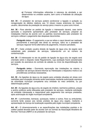 e) Fornecer informações referentes à natureza da atividade a ser
            desenvolvida na unidade usuária, bem como a finalidade da utilização
            da água.

Art. 35 - O prestador de serviços poderá condicionar a ligação à quitação ou
renegociação de débitos relativos aos 12 (doze) meses anteriores do mesmo
usuário, decorrentes da prestação do serviço para o mesmo ou para outro imóvel.

Art. 36 - Para atender ao pedido de ligação o interessado deverá, caso tenha
aprovado o orçamento apresentado pelo prestador de serviços, preparar as
instalações internas de acordo com os padrões recomendados pelo prestador de
serviços e efetuar o pagamento das despesas decorrentes.

      Parágrafo único - O pagamento a que se refere o caput deverá ser realizado
      previamente à execução das obras ou serviços, salvo se o prestador de
      serviços negociar forma alternativa de pagamento, inclusive parcelado.

Art. 37 - Cada unidade usuária dotada de ligação de água e/ou de esgoto será
cadastrada pelo prestador de serviços, cabendo-lhe um só número de
conta/inscrição.

Art. 38 - O interessado no ato do pedido de ligação de água e/ou de esgoto será
orientado sobre o disposto neste Regulamento, cuja aceitação ficará caracterizada
por ocasião da assinatura do contrato de adesão ou início da disponibilização dos
serviços.

      Parágrafo único - Ocorrendo reprovação das instalações na vistoria, o
      prestador de serviços deverá informar ao interessado o respectivo motivo e as
      providências corretivas necessárias.

Art. 39 - As ligações de água ou de esgoto para unidades situadas em áreas com
restrições para ocupação somente serão executadas mediante autorização expressa
da autoridade municipal competente e/ou entidade do meio ambiente, ou por
determinação judicial.

Art. 40 - As ligações de água e/ou de esgoto de chafariz, banheiros públicos, praças
e jardins públicos serão efetuadas pelo prestador de serviços, mediante solicitação
da entidade interessada e responsável pelo pagamento dos serviços prestados,
após autorização do órgão municipal competente.

Art. 41 - Lanchonetes, barracas, quiosques, trailers e outros, fixos ou ambulantes,
somente terão acesso aos ramais prediais de água e/ou esgoto, mediante a
apresentação da licença de localização expedida pelo órgão municipal competente.

Art. 42 - O dimensionamento e as especificações das instalações prediais e do
coletor predial deverão estar de acordo com as normas da Associação Brasileira de
Normas Técnicas (ABNT) e do prestador de serviços.




                                                                                 21
 