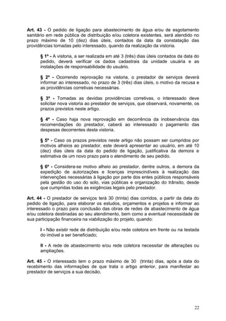 Art. 43 - O pedido de ligação para abastecimento de água e/ou de esgotamento
sanitário em rede pública de distribuição e/ou coletora existentes, será atendido no
prazo máximo de 10 (dez) dias úteis, contados da data da constatação das
providências tomadas pelo interessado, quando da realização da vistoria.

      § 1º - A vistoria, a ser realizada em até 3 (três) dias úteis contados da data do
      pedido, deverá verificar os dados cadastrais da unidade usuária e as
      instalações de responsabilidade do usuário.

      § 2º - Ocorrendo reprovação na vistoria, o prestador de serviços deverá
      informar ao interessado, no prazo de 3 (três) dias úteis, o motivo da recusa e
      as providências corretivas necessárias.

      § 3º - Tomadas as devidas providências corretivas, o interessado deve
      solicitar nova vistoria ao prestador de serviços, que observará, novamente, os
      prazos previstos neste artigo.

      § 4º - Caso haja nova reprovação em decorrência da inobservância das
      recomendações do prestador, caberá ao interessado o pagamento das
      despesas decorrentes desta vistoria.

      § 5º - Caso os prazos previstos neste artigo não possam ser cumpridos por
      motivos alheios ao prestador, este deverá apresentar ao usuário, em até 10
      (dez) dias úteis da data do pedido de ligação, justificativa da demora e
      estimativa de um novo prazo para o atendimento de seu pedido.

      § 6º - Considera-se motivo alheio ao prestador, dentre outros, a demora da
      expedição de autorizações e licenças imprescindíveis à realização das
      intervenções necessárias à ligação por parte dos entes públicos responsáveis
      pela gestão do uso do solo, vias públicas e organização do trânsito, desde
      que cumpridas todas as exigências legais pelo prestador.

Art. 44 - O prestador de serviços terá 30 (trinta) dias corridos, a partir da data do
pedido de ligação, para elaborar os estudos, orçamentos e projetos e informar ao
interessado o prazo para conclusão das obras de redes de abastecimento de água
e/ou coletora destinadas ao seu atendimento, bem como a eventual necessidade de
sua participação financeira na viabilização do projeto, quando:

      I - Não existir rede de distribuição e/ou rede coletora em frente ou na testada
      do imóvel a ser beneficiado;

      II - A rede de abastecimento e/ou rede coletora necessitar de alterações ou
      ampliações.

Art. 45 - O interessado tem o prazo máximo de 30 (trinta) dias, após a data do
recebimento das informações de que trata o artigo anterior, para manifestar ao
prestador de serviços a sua decisão.




                                                                                    22
 