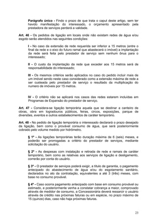 Parágrafo único - Findo o prazo de que trata o caput deste artigo, sem ter
      havido manifestação do interessado, o orçamento apresentado pela
      prestadora de serviços perderá a validade.

Art. 46 - Os pedidos de ligação em locais onde não existam redes de água e/ou
esgoto serão atendidos nas seguintes condições:

      I - No caso da extensão de rede requerida ser inferior a 15 metros (entre o
      final da rede e o eixo do futuro ramal que abastecerá o imóvel) a implantação
      da rede será feita pelo prestador de serviço sem nenhum ônus para o
      interessado;

      II - O custo da implantação da rede que exceder aos 15 metros será de
      responsabilidade do interessado;

      III - Os mesmos critérios serão aplicados no caso do pedido incluir mais de
      um imóvel sendo neste caso considerado como a extensão máxima de rede a
      ser custeada pelo prestador de serviço o resultado da multiplicação do
      numero de imóveis por 15 metros.


      IV - O critério não se aplicará nos casos das redes estarem incluídas em
      Programas de Expansão do prestador de serviço.

Art. 47 - Considera-se ligação temporária aquela que se destinar a canteiro de
obras, obra em logradouros públicos, feiras, circos, exposições, parque de
diversões, eventos e outros estabelecimentos de caráter temporário.

Art. 48 - No pedido de ligação temporária o interessado declarará o prazo desejado
da ligação, bem como o provável consumo de água, que será posteriormente
cobrado pelo volume medido por hidrômetro.

      § 1º - As ligações temporárias terão duração máxima de 6 (seis) meses, e
      poderão ser prorrogadas a critério do prestador de serviços, mediante
      solicitação do usuário.

      § 2º - As despesas com instalação e retirada de rede e ramais de caráter
      temporário, bem como as relativas aos serviços de ligação e desligamento,
      correrão por conta do usuário.

      § 3º - O prestador de serviços poderá exigir, a título de garantia, o pagamento
      antecipado do abastecimento de água e/ou do esgotamento sanitário,
      declarados no ato da contratação, equivalentes a até 3 (três) meses, com
      base no consumo provável.

      § 4º - Caso ocorra pagamento antecipado com base em consumo provável ou
      estimado, e posteriormente venha a constatar cobrança a maior, comprovado
      através de medidor de consumo, a Concessionária deverá ressarcir o usuário
      através de crédito nas próximas faturas ou em espécie, no prazo máximo de
      15 (quinze) dias, caso não haja próximas faturas.



                                                                                  23
 