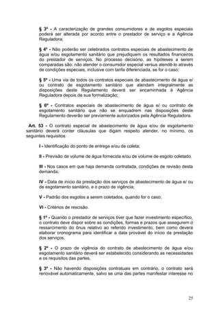 § 3º - A caracterização de grandes consumidores e de esgotos especiais
     poderá ser alterada por acordo entre o prestador de serviço e a Agência
     Reguladora;

     § 4º - Não poderão ser celebrados contratos especiais de abastecimento de
     água e/ou esgotamento sanitário que prejudiquem os resultados financeiros
     do prestador de serviços. No processo decisório, as hipóteses a serem
     comparadas são: não atender o consumidor especial versus atendê-lo através
     de condições especiais, inclusive com tarifa diferenciada, se for o caso;

     § 5º - Uma via de todos os contratos especiais de abastecimento de água e/
     ou contrato de esgotamento sanitário que atendam integralmente as
     disposições deste Regulamento deverá ser encaminhada à Agência
     Reguladora depois de sua formalização;

     § 6º - Contratos especiais de abastecimento de água e/ ou contrato de
     esgotamento sanitário que não se enquadrem nas disposições deste
     Regulamento deverão ser previamente autorizados pela Agência Reguladora.

 Art. 53 - O contrato especial de abastecimento de água e/ou de esgotamento
sanitário deverá conter cláusulas que digam respeito atender, no mínimo, os
seguintes requisitos:

     I - Identificação do ponto de entrega e/ou de coleta;

     II - Previsão de volume de água fornecida e/ou de volume de esgoto coletado

     III - Nos casos em que haja demanda contratada, condições de revisão desta
     demanda;

     IV - Data de início da prestação dos serviços de abastecimento de água e/ ou
     de esgotamento sanitário, e o prazo de vigência;

     V - Padrão dos esgotos a serem coletados, quando for o caso;

     VI - Critérios de rescisão.

     § 1º - Quando o prestador de serviços tiver que fazer investimento específico,
     o contrato deve dispor sobre as condições, formas e prazos que assegurem o
     ressarcimento do ônus relativo ao referido investimento, bem como deverá
     elaborar cronograma para identificar a data provável do início da prestação
     dos serviços.

     § 2º - O prazo de vigência do contrato de abastecimento de água e/ou
     esgotamento sanitário deverá ser estabelecido considerando as necessidades
     e os requisitos das partes.

     § 3º - Não havendo disposições contratuais em contrário, o contrato será
     renovável automaticamente, salvo se uma das partes manifestar interesse no




                                                                                25
 