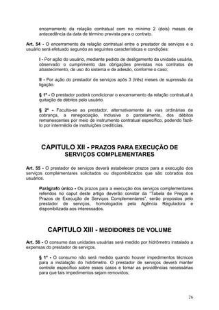 encerramento da relação contratual com no mínimo 2 (dois) meses de
      antecedência da data de término prevista para o contrato.

Art. 54 - O encerramento da relação contratual entre o prestador de serviços e o
usuário será efetuado segundo as seguintes características e condições:

      I - Por ação do usuário, mediante pedido de desligamento da unidade usuária,
      observado o cumprimento das obrigações previstas nos contratos de
      abastecimento, de uso do sistema e de adesão, conforme o caso;

      II - Por ação do prestador de serviços após 3 (três) meses de supressão da
      ligação.

      § 1º - O prestador poderá condicionar o encerramento da relação contratual à
      quitação de débitos pelo usuário.

      § 2º - Faculta-se ao prestador, alternativamente às vias ordinárias de
      cobrança, a renegociação, inclusive o parcelamento, dos débitos
      remanescentes por meio de instrumento contratual específico, podendo fazê-
      lo por intermédio de instituições creditícias.




       CAPITULO XII - PRAZOS PARA EXECUÇÃO DE
                  SERVIÇOS COMPLEMENTARES

Art. 55 - O prestador de serviços deverá estabelecer prazos para a execução dos
serviços complementares solicitados ou disponibilizados que são cobrados dos
usuários.

      Parágrafo único - Os prazos para a execução dos serviços complementares
      referidos no caput deste artigo deverão constar da “Tabela de Preços e
      Prazos de Execução de Serviços Complementares”, serão propostos pelo
      prestador de serviços, homologados pela Agência Reguladora e
      disponibilizada aos interessados.



          CAPITULO XIII - MEDIDORES DE VOLUME
Art. 56 - O consumo das unidades usuárias será medido por hidrômetro instalado a
expensas do prestador de serviços.

      § 1º - O consumo não será medido quando houver impedimentos técnicos
      para a instalação do hidrômetro. O prestador de serviços deverá manter
      controle específico sobre esses casos e tomar as providências necessárias
      para que tais impedimentos sejam removidos;




                                                                               26
 